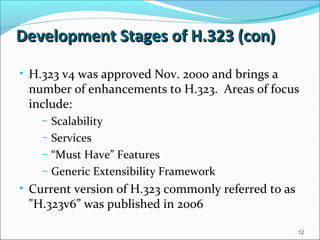 Development Stages of H.323 (con)Development Stages of H.323 (con)
• H.323 v4 was approved Nov. 2000 and brings a
number of enhancements to H.323. Areas of focus
include:
– Scalability
– Services
– “Must Have” Features
– Generic Extensibility Framework
• Current version of H.323 commonly referred to as
"H.323v6” was published in 2006
12
 