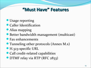 ““Must Have” FeaturesMust Have” Features
Usage reporting
Caller Identification
Alias mapping
Better bandwidth management (multicast)
Fax enhancements
Tunneling other protocols (Annex M.x)
H.323-specific URL
Call credit-related capabilities
DTMF relay via RTP (RFC 2833)
16
 
