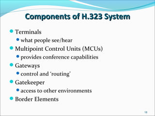 Components of H.323 SystemComponents of H.323 System
Terminals
what people see/hear
Multipoint Control Units (MCUs)
provides conference capabilities
Gateways
control and ‘routing’
Gatekeeper
access to other environments
Border Elements
18
 