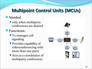 Multipoint Control Units (MCUs)Multipoint Control Units (MCUs)
Needed
only when multiparty
conferences are desired
Functions:
To manages call
signaling
Provides capability of
videoconferencing with
more than one party
Acts as a coordinator of
multiparty conferences
2121
 