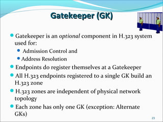 Gatekeeper (GK)Gatekeeper (GK)
Gatekeeper is an optional component in H.323 system
used for:
 Admission Control and
Address Resolution
Endpoints do register themselves at a Gatekeeper
All H.323 endpoints registered to a single GK build an
H.323 zone
H.323 zones are independent of physical network
topology
Each zone has only one GK (exception: Alternate
GKs)
23
 