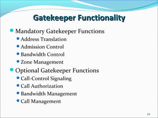 Gatekeeper FunctionalityGatekeeper Functionality
Mandatory Gatekeeper Functions
Address Translation
Admission Control
Bandwidth Control
Zone Management
Optional Gatekeeper Functions
Call-Control Signaling
Call Authorization
Bandwidth Management
Call Management
24
 