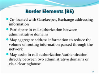 Border Elements (BE)Border Elements (BE)
Co-located with Gatekeeper, Exchange addressing
information
Participate in call authorization between
administrative domains
May aggregate address information to reduce the
volume of routing information passed through the
network
May assist in call authorization/authentication
directly between two administrative domains or
via a clearinghouse
26
 