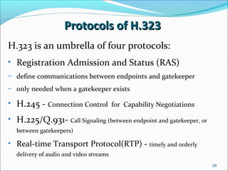 Protocols of H.323Protocols of H.323
H.323 is an umbrella of four protocols:
• Registration Admission and Status (RAS)
– define communications between endpoints and gatekeeper
– only needed when a gatekeeper exists
• H.245 - Connection Control for Capability Negotiations
• H.225/Q.931- Call Signaling (between endpoint and gatekeeper, or
between gatekeepers)
• Real-time Transport Protocol(RTP) - timely and orderly
delivery of audio and video streams
29
 