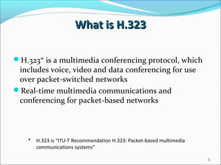 What is H.323What is H.323
H.323* is a multimedia conferencing protocol, which
includes voice, video and data conferencing for use
over packet-switched networks
Real-time multimedia communications and
conferencing for packet-based networks
* H.323 is “ITU-T Recommendation H.323: Packet-based multimedia
communications systems”
3
 