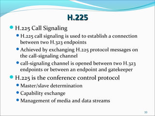 H.225H.225
H.225 Call Signaling
H.225 call signaling is used to establish a connection
between two H.323 endpoints
Achieved by exchanging H.225 protocol messages on
the call-signaling channel
call-signaling channel is opened between two H.323
endpoints or between an endpoint and gatekeeper
H.225 is the conference control protocol
Master/slave determination
Capability exchange
Management of media and data streams
33
 