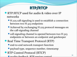 RTP/RTCPRTP/RTCP
RTP/RTCP used for audio & video over IP
networks
H.225 call signaling is used to establish a connection
between two H.323 endpoints
Achieved by exchanging H.225 protocol messages on
the call-signaling channel
call-signaling channel is opened between two H.323
endpoints or between an endpoint and gatekeeper
Real Time Transport Protocol (RTP)
end-to-end network transport function
payload type, sequence number, timestamp
RTP Control Protocol (RTCP)
34
 