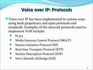 Voice over IP: ProtocolsVoice over IP: Protocols
37
Voice over IP has been implemented in various ways
using both proprietary and open protocols and
standards. Examples of the network protocols used to
implement VoIP include:
 H.323
 Media Gateway Control Protocol (MGCP)
 Session Initiation Protocol (SIP)
 Real-time Transport Protocol (RTP)
 Session Description Protocol (SDP)
 Inter-Asterisk eXchange (IAX)
 