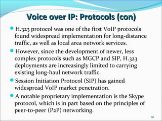 Voice over IP: Protocols (con)Voice over IP: Protocols (con)
38
H.323 protocol was one of the first VoIP protocols
found widespread implementation for long-distance
traffic, as well as local area network services.
However, since the development of newer, less
complex protocols such as MGCP and SIP, H.323
deployments are increasingly limited to carrying
existing long-haul network traffic.
Session Initiation Protocol (SIP) has gained
widespread VoIP market penetration.
A notable proprietary implementation is the Skype
protocol, which is in part based on the principles of
peer-to-peer (P2P) networking.
 