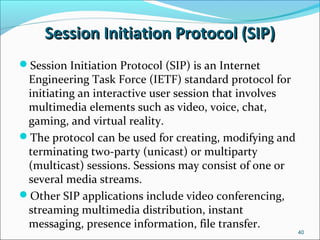 Session Initiation Protocol (SIP)Session Initiation Protocol (SIP)
40
Session Initiation Protocol (SIP) is an Internet
Engineering Task Force (IETF) standard protocol for
initiating an interactive user session that involves
multimedia elements such as video, voice, chat,
gaming, and virtual reality.
The protocol can be used for creating, modifying and
terminating two-party (unicast) or multiparty
(multicast) sessions. Sessions may consist of one or
several media streams.
Other SIP applications include video conferencing,
streaming multimedia distribution, instant
messaging, presence information, file transfer.
 