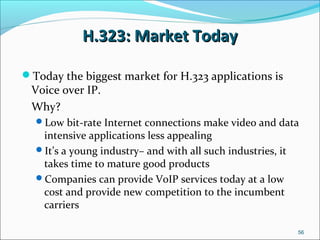 H.323: Market TodayH.323: Market Today
Today the biggest market for H.323 applications is
Voice over IP.
Why?
Low bit-rate Internet connections make video and data
intensive applications less appealing
It’s a young industry– and with all such industries, it
takes time to mature good products
Companies can provide VoIP services today at a low
cost and provide new competition to the incumbent
carriers
56
 