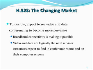 H.323: The Changing MarketH.323: The Changing Market
Tomorrow, expect to see video and data
conferencing to become more pervasive
Broadband connectivity is making it possible
Video and data are logically the next services
customers expect to find in conference rooms and on
their computer screens
57
 