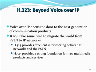 H.323: Beyond Voice over IPH.323: Beyond Voice over IP
Voice over IP opens the door to the next generation
of communication products
It will take some time to migrate the world from
PSTN to IP networks
H.323 provides excellent interworking between IP
networks and the PSTN
H.323 provides a strong foundation for new multimedia
products and services
58
 
