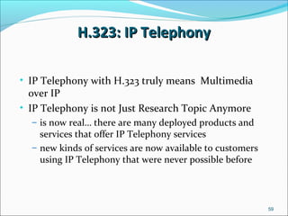 H.323: IP TelephonyH.323: IP Telephony
• IP Telephony with H.323 truly means Multimedia
over IP
• IP Telephony is not Just Research Topic Anymore
– is now real… there are many deployed products and
services that offer IP Telephony services
– new kinds of services are now available to customers
using IP Telephony that were never possible before
59
 