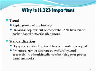 Why is H.323 ImportantWhy is H.323 Important
TrendTrend
Rapid growth of the Internet
Universal deployment of corporate LANs have made
packet-based networks ubiquitous
StandardizationStandardization
H.323 is a standard protocol has been widely accepted
Promotes greater awareness, availability, and
acceptability of multimedia conferencing over packet-
based networks
6
 