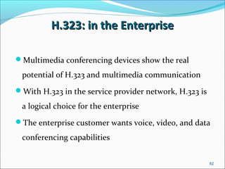 H.323: in the EnterpriseH.323: in the Enterprise
Multimedia conferencing devices show the real
potential of H.323 and multimedia communication
With H.323 in the service provider network, H.323 is
a logical choice for the enterprise
The enterprise customer wants voice, video, and data
conferencing capabilities
62
 