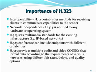 Importance of H.323Importance of H.323
Interoperability - H.323 establishes methods for receiving
clients to communicate capabilities to the sender
Network independence - H.323 is not tied to any
hardware or operating system
H.323 sets multimedia standards for the existing
infrastructure (i.e. IP-based networks)
H.323 conference can include endpoints with different
capabilities
H.323 provides multiple audio and video CODECs that
format data according to the requirements of various
networks, using different bit rates, delays, and quality
options.
63
 