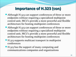 Importance of H.323 (con)Importance of H.323 (con)
Although H.323 can support conferences of three or more
endpoints without requiring a specialized multipoint
control unit, MCU's provide a more powerful and flexible
architecture for hosting multipoint conferences
Although H.323 can support conferences of three or more
endpoints without requiring a specialized multipoint
control unit, MCU's provide a more powerful and flexible
architecture for hosting multipoint conferences
H.323 supports multicast transport in multipoint
conferences
H.323 has the support of many computing and
communications companies and organizations
64
 