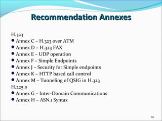 Recommendation AnnexesRecommendation Annexes
H.323
Annex C – H.323 over ATM
Annex D – H.323 FAX
Annex E – UDP operation
Annex F – Simple Endpoints
Annex J – Security for Simple endpoints
Annex K – HTTP based call control
Annex M – Tunneling of QSIG in H.323
H.225.0
Annex G – Inter-Domain Communications
Annex H – ASN.1 Syntax
66
 