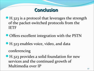 ConclusionConclusion
H.323 is a protocol that leverages the strength
of the packet-switched protocols from the
IETF
Offers excellent integration with the PSTN
H.323 enables voice, video, and data
conferencing
H.323 provides a solid foundation for new
services and the continued growth of
Multimedia over IP
67
 
