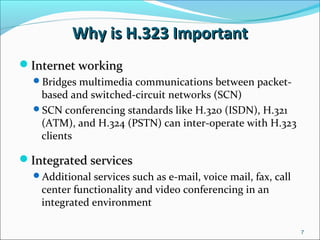 Why is H.323 ImportantWhy is H.323 Important
Internet workingInternet working
Bridges multimedia communications between packet-
based and switched-circuit networks (SCN)
SCN conferencing standards like H.320 (ISDN), H.321
(ATM), and H.324 (PSTN) can inter-operate with H.323
clients
Integrated servicesIntegrated services
Additional services such as e-mail, voice mail, fax, call
center functionality and video conferencing in an
integrated environment
7
 