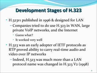 Development Stages of H.323Development Stages of H.323
• H.323v1 published in 1996 & designed for LAN
– Companies tried to do use H.323 in WAN, large
private VoIP networks, and the Internet
• Guess what?
• It worked very well
• H.323 was an early adopter of IETF protocols as
RTP proved ability to carry real-time audio and
video over IP networks
– Indeed, H.323 was much more than a LAN
protocol name was changed in H.323 V2 (1998)
9
 