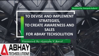 TO DEVISE AND IMPLEMENT
STRATEGIES,
TO CREATE AWARENESS AND
SALES
FOR ABHAY TECHSOLUTION
Presented By: Gautam V Raval
 