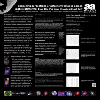 Examining perceptions of astronomy images across
mobile platforms: Does This iPad Make My Asteroid Look Fat?
Arcand, K.K. (SAO); Watzke, M (SAO); Smith, L.F. (Univ. Otago); Smith, J.K. (Univ. of Otago); Smith, R.K (SAO); Bookbinder, J (SAO)
Background Images of the cosmos provide snapshots of

various phases of life and death, different physical phenomena,
found in locations across the known Universe. Today, some

400 years after Galileo created his, modern telescopes have
enabled us to “see” what the human eye cannot. This new

generation of ground- and space-based telescopes has created
an explosion of images for experts and non-experts to explore.
The Aesthetics & Astronomy project studies the perception
of multi-wavelength astronomical imagery and the effects

http://astroart.cfa.harvard.edu

Details of Research
The Aesthetics & Astronomy (A&A) team consists of a unique combination of professional
astronomy communicators, astrophysicists, and aesthetics experts from the discipline

Smithsonian Astrophysical Observatory (SAO) authors:

of psychology, or whom a major goal is to explore how best to convey scientific information

60 Garden Street, Cambridge, MA 02138 USA

with non-expert audiences. In this study, funded by the Smithsonian Institution Scholarly
Studies Program, an online survey and two focus groups were used to explore whether

Phone: 617.218.7196

mobile platforms affect perception of astronomy images.

kkowal@cfa.harvard.edu Twitter: @kimberlykowal (Kimberly K. Arcand)
mwatzke@cfa.harvard.edu (Megan Watzke)

The online study, conducted in December of 2010, resulted in 2,384 usable responses,

rsmith@cfa.harvard.edu (Randall K. Smith)

in which participants on their mobile devices were randomly assigned to view 1 of 12

astronomy images. We collected demographic data, information about the type of mobile

jbookbinder@cfa.harvard.edu (Jay Bookbinder)

at the image. Additionally, two focus groups were conducted, one with 12 experts

Contact information for University of Otago authors:

device, reactions to the image shown, and viewing latencies for how long viewers looked
(astrophysicists/astronomers) and one with 10 non-expert volunteers from the public.

University of Otago – College of Education

of the scientific and artistic choices in processing astronomical
data. The images come from a variety of space and ground-

based observatories, including NASA’s Chandra X-ray Observatory,
Hubble Space Telescope, Spitzer Space Telescope, the Solar

Dynamics Observatory, the Very Large Array, and many others.
Evaluation of such data can benefit astronomy across the

electromagnetic spectrum of astronomical images, and may

145 Union Street, East Dunedin, 9054, New Zealand

Both experts and non-experts were presented

Summary of fascimile

with 3 deep space images across 3 platforms:

(Smith & Smith, 2001):

Jeffrey.smith@otago.ac.nz (Jeffrey K. Smith)

accommodation

a large projection screen, an iPad, and a small

Participants are

mobile device (e.g., an iPhone). Although this

the limitations of the

able to `look past’
selected medium.

was part of a larger study, we report here just

Error bar chart of responses to “How much do

When participants

you like this image?” by the image presented.

looked, for example,

on the mobile platform.

Circle represents mean response, and bars

on a small smart

help visualization of data in other scientific disciplines.

phone screen, they

represent 95% confidence interval for the mean.

accommodated to

Results indicated that there was support for Smith

Aesthetics from a psychological
perspective is the study of all things
beautiful whether art or not, and all
things art whether beautiful or not.

lisa.smith@otago.ac.nz (Lisa F. Smith)

the screen image

& Smith’s (2001) concept of facsimile accommodation

and focused their

in that, as might be expected, bigger was better

astronomy image.

attention on the
Smith & Smith

except in the absence of a comparison, where

speculate that people

participants adapted to the platform size. The

adjust to the limitations

results raise questions as to both size and quality

are viewing and

of the facsimile they

Error bar chart of responses to “How well could

concentrate on the

of images on mobile platforms in a rapidly changing

you explain this image to another person?” by

information in

the image presented. Circle represents mean

the image.

technological world.

response, and bars represent 95% confidence

Research questions for Aesthetics & Astronomy
include:

Findings

	 -  ow much do variations in presentation
H
of color, explanation, and scale affect

comprehension of astronomical images?
	 -  hat are the differences between various
W

populations (experts, novices, students) in
terms of what they learn from the images?

	 -  hat misconceptions do the non-experts
W

have about astronomy and the images they
are exposed to?

demonstrate a need for strong narrative and

textual context when presenting science images,
for explicit discussion of the colors and what
they represent in science images, and for a

clear sense of physical scale that is helpful for
comprehension, across all levels of expertise
(Arcand, et al., 2010; Smith, et al., 2010).

2

3

A multivariate analysis of variance was conducted to see if there were significant differences
in ratings for the two questions: (1) How much did you like this image? And (2) How well
could you explain this image to another person? The independent variables were Image

(12 different images were presented to participants), and Type of Device Used (participants
told us what device they were using—we limited the analysis here to Blackberry, iPhone,
and iPad). The analysis yielded significant differences for Image (using Wilks’ Lambda,

Error bar chart of responses to “How much

F [22, 1784] = 2.32, p  .001), but not for Type of Device Used, nor for the interaction

do you like this image?, and How well could

of Type of Device Used and Image. Univariate analyses of the significant finding for Type

you explain this image to another person” by

of Device indicate that the question, How well could you explain this image to another

the type of device used. Circle represents mean

person was significant at p  .001, but the question, How much do you like this image?

response, and bars represent 95% confidence

fell short of significance (p = .078).

interval for the mean.

References
Arcand, K.K., Watzke, M., Smith, L.F., Smith, J.K. “Surveying Aesthetics  Astronomy:

Previous Aesthetics  Astronomy studies

1

interval for the mean.

4

A project exploring the public’s perception of astronomy images and the science within”
Communicating Astronomy with the Public. Issue 10 December 2010.

Smith, L.F., Smith, J.K., Arcand K.K., Smith, R.K., Holterman Ten Hove, K. Aesthetics and
Astronomy: Studying the public’s perception and understanding of imagery from space.
Science Communication Journal. August 2010.

Preferences: Ratings of images by survey

Locher, P.J., Smith, L.F., Smith, J.K., The influence of presentation format and viewer

participants.

training in the visual arts on the perception of pictorial and aesthetic qualities of paintings.
Perception, volume 30. 2001.
Acknowledgements

This project was developed with funding from the Smithsonian Scholarly Studies Program. Additional funding was provided by the Hinode X-ray

Telescope, performed under NASA contract NNM07AB07C, with in-kind contributions from the Education and Outreach group for NASA’s Chandra X-ray
Observatory, operated by SAO under NASA Contract NAS8-03060.

5

6

7

8

9

10

11

12

 
