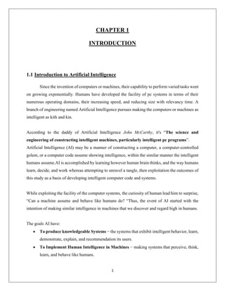 1
CHAPTER 1
INTRODUCTION
1.1 Introduction to Artificial Intelligence
Since the invention of computers or machines, their capability to perform varied tasks went
on growing exponentially. Humans have developed the facility of pc systems in terms of their
numerous operating domains, their increasing speed, and reducing size with relevancy time. A
branch of engineering named Artificial Intelligence pursues making the computers or machines as
intelligent as kith and kin.
According to the daddy of Artificial Intelligence John McCarthy, it's “The science and
engineering of constructing intelligent machines, particularly intelligent pc programs”.
Artificial Intelligence (AI) may be a manner of constructing a computer, a computer-controlled
golem, or a computer code assume showing intelligence, within the similar manner the intelligent
humans assume.AI is accomplished by learning however human brain thinks, and the way humans
learn, decide, and work whereas attempting to unravel a tangle, then exploitation the outcomes of
this study as a basis of developing intelligent computer code and systems.
While exploiting the facility of the computer systems, the curiosity of human lead him to surprise,
“Can a machine assume and behave like humans do? “Thus, the event of AI started with the
intention of making similar intelligence in machines that we discover and regard high in humans.
The goals AI have:
 To produce knowledgeable Systems − the systems that exhibit intelligent behavior, learn,
demonstrate, explain, and recommendation its users.
 To Implement Human Intelligence in Machines − making systems that perceive, think,
learn, and behave like humans.
 