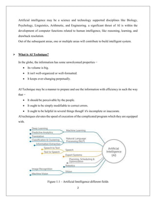 2
Artificial intelligence may be a science and technology supported disciplines like Biology,
Psychology, Linguistics, Arithmetic, and Engineering. a significant thrust of AI is within the
development of computer functions related to human intelligence, like reasoning, learning, and
drawback resolution.
Out of the subsequent areas, one or multiple areas will contribute to build intelligent system.
 What is AI Technique?
In the globe, the information has some unwelcomed properties −
 Its volume is big.
 It isn't well-organized or well-formatted.
 It keeps ever-changing perpetually.
AI Technique may be a manner to prepare and use the information with efficiency in such the way
that −
 It should be perceivable by the people.
 It ought to be simply modifiable to correct errors.
 It ought to be helpful in several things though' it's incomplete or inaccurate.
AI techniques elevates the speed of execution of the complicated program which they are equipped
with.
Figure 1.1 – Artificial Intelligence different fields
 