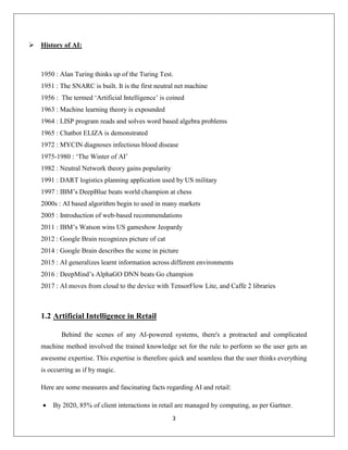 3
 History of AI:
1950 : Alan Turing thinks up of the Turing Test.
1951 : The SNARC is built. It is the first neutral net machine
1956 : The termed ‘Artificial Intelligence’ is coined
1963 : Machine learning theory is expounded
1964 : LISP program reads and solves word based algebra problems
1965 : Chatbot ELIZA is demonstrated
1972 : MYCIN diagnoses infectious blood disease
1975-1980 : ‘The Winter of AI’
1982 : Neutral Network theory gains popularity
1991 : DART logistics planning application used by US military
1997 : IBM’s DeepBlue beats world champion at chess
2000s : AI based algorithm begin to used in many markets
2005 : Introduction of web-based recommendations
2011 : IBM’s Watson wins US gameshow Jeopardy
2012 : Google Brain recognizes picture of cat
2014 : Google Brain describes the scene in picture
2015 : AI generalizes learnt information across different environments
2016 : DeepMind’s AlphaGO DNN beats Go champion
2017 : AI moves from cloud to the device with TensorFlow Lite, and Caffe 2 libraries
1.2 Artificial Intelligence in Retail
Behind the scenes of any AI-powered systems, there's a protracted and complicated
machine method involved the trained knowledge set for the rule to perform so the user gets an
awesome expertise. This expertise is therefore quick and seamless that the user thinks everything
is occurring as if by magic.
Here are some measures and fascinating facts regarding AI and retail:
 By 2020, 85% of client interactions in retail are managed by computing, as per Gartner.
 