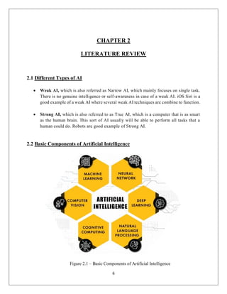 6
CHAPTER 2
LITERATURE REVIEW
2.1 Different Types of AI
 Weak AI, which is also referred as Narrow AI, which mainly focuses on single task.
There is no genuine intelligence or self-awareness in case of a weak AI. iOS Siri is a
good example of a weak AI where several weak AI techniques are combine to function.
 Strong AI, which is also referred to as True AI, which is a computer that is as smart
as the human brain. This sort of AI usually will be able to perform all tasks that a
human could do. Robots are good example of Strong AI.
2.2 Basic Components of Artificial Intelligence
Figure 2.1 – Basic Components of Artificial Intelligence
 