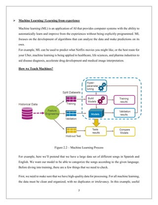 7
 Machine Learning | Learning from experience
Machine learning (ML) is an application of AI that provides computer systems with the ability to
automatically learn and improve from the experiences without being explicitly programmed. ML
focuses on the development of algorithms that can analyze the data and make predictions on its
own.
For example, ML can be used to predict what Netflix movies you might like, or the best route for
your Uber, machine learning is being applied to healthcare, life sciences, and pharma industries to
aid disease diagnosis, accelerate drug development and medical image interpretation.
How we Teach Machines?
Figure 2.2 – Machine Learning Process
For example, here we’ll pretend that we have a large data set of different songs in Spanish and
English. We want our model to be able to categorize the songs according to the given language.
Before diving into training, there are a few things that we need to check.
First, we need to make sure that we have high-quality data for processing. For all machine learning,
the data must be clean and organized, with no duplicates or irrelevancy. In this example, useful
 