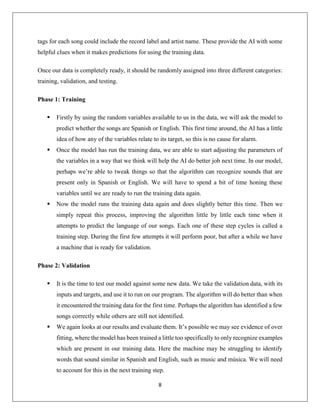 8
tags for each song could include the record label and artist name. These provide the AI with some
helpful clues when it makes predictions for using the training data.
Once our data is completely ready, it should be randomly assigned into three different categories:
training, validation, and testing.
Phase 1: Training
 Firstly by using the random variables available to us in the data, we will ask the model to
predict whether the songs are Spanish or English. This first time around, the AI has a little
idea of how any of the variables relate to its target, so this is no cause for alarm.
 Once the model has run the training data, we are able to start adjusting the parameters of
the variables in a way that we think will help the AI do better job next time. In our model,
perhaps we’re able to tweak things so that the algorithm can recognize sounds that are
present only in Spanish or English. We will have to spend a bit of time honing these
variables until we are ready to run the training data again.
 Now the model runs the training data again and does slightly better this time. Then we
simply repeat this process, improving the algorithm little by little each time when it
attempts to predict the language of our songs. Each one of these step cycles is called a
training step. During the first few attempts it will perform poor, but after a while we have
a machine that is ready for validation.
Phase 2: Validation
 It is the time to test our model against some new data. We take the validation data, with its
inputs and targets, and use it to run on our program. The algorithm will do better than when
it encountered the training data for the first time. Perhaps the algorithm has identified a few
songs correctly while others are still not identified.
 We again looks at our results and evaluate them. It’s possible we may see evidence of over
fitting, where the model has been trained a little too specifically to only recognize examples
which are present in our training data. Here the machine may be struggling to identify
words that sound similar in Spanish and English, such as music and música. We will need
to account for this in the next training step.
 