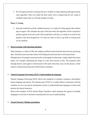 9
 We will again go back to training with new variables in mind, adjusting and improving the
same algorithm. Once our model has done really well at categorizing the new songs in
validation steps, then we will skip straight to testing.
Phase 3: Testing
 Once the model has aced the validation process, it is ready for testing against data without
tags or targets. This simulates the state of the data where the algorithm will be expected to
perform against in the real world. If the model does well here, it is ready to be used for the
purpose it has been designed for. If it does not, then we have to go back to training until
we are satisfied.
 Deep Learning | Self-educating machines
Deep learning is a subset of ML that employs artificial neural networks that learn by processing
data. Artificial neural networks mimics the biological neural networks in the human brain.
Multiple layers of computer neural networks work together to determine a single output from many
inputs. For example, identifying the image of a face from mosaic of tiles. The machines learn
through positive and negative reinforcement of the tasks when they carry out the process, which
requires constant processing and reinforcement to progress.
 Natural Language Processing (NLP) | Understanding the language
Natural Language Processing (NLP), allows the computers to interpret, recognize, and produce
human language and speech. The ultimate goal of NLP is to enable effective interaction with the
machines we use every day by teaching the systems to understand human language in context and
produce the logical responses.
Real-world examples of NLP include Skype Translator, which interprets the speech of multiple
languages in real time to facilitate communication for ease of understanding.
 Neural Network | Making associations
 