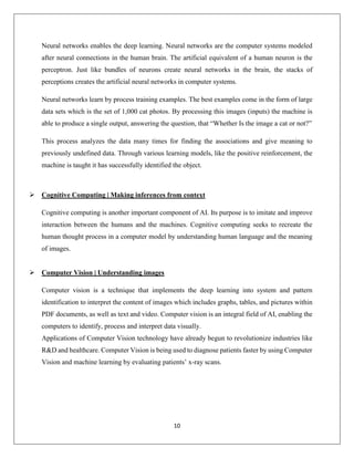 10
Neural networks enables the deep learning. Neural networks are the computer systems modeled
after neural connections in the human brain. The artificial equivalent of a human neuron is the
perceptron. Just like bundles of neurons create neural networks in the brain, the stacks of
perceptions creates the artificial neural networks in computer systems.
Neural networks learn by process training examples. The best examples come in the form of large
data sets which is the set of 1,000 cat photos. By processing this images (inputs) the machine is
able to produce a single output, answering the question, that “Whether Is the image a cat or not?”
This process analyzes the data many times for finding the associations and give meaning to
previously undefined data. Through various learning models, like the positive reinforcement, the
machine is taught it has successfully identified the object.
 Cognitive Computing | Making inferences from context
Cognitive computing is another important component of AI. Its purpose is to imitate and improve
interaction between the humans and the machines. Cognitive computing seeks to recreate the
human thought process in a computer model by understanding human language and the meaning
of images.
 Computer Vision | Understanding images
Computer vision is a technique that implements the deep learning into system and pattern
identification to interpret the content of images which includes graphs, tables, and pictures within
PDF documents, as well as text and video. Computer vision is an integral field of AI, enabling the
computers to identify, process and interpret data visually.
Applications of Computer Vision technology have already begun to revolutionize industries like
R&D and healthcare. Computer Vision is being used to diagnose patients faster by using Computer
Vision and machine learning by evaluating patients’ x-ray scans.
 