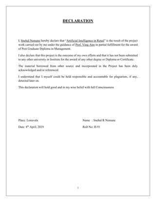 i
DECLARATION
I, Snehal Nemane hereby declare that “Artificial Intelligence in Retail” is the result of the project
work carried out by me under the guidance of Prof. Viraj Atre in partial fulfillment for the award
of Post Graduate Diploma in Management.
I also declare that this project is the outcome of my own efforts and that it has not been submitted
to any other university or Institute for the award of any other degree or Diploma or Certificate.
The material borrowed from other source and incorporated in the Project has been duly
acknowledged and/or referenced.
I understand that I myself could be held responsible and accountable for plagiarism, if any,
detected later on.
This declaration will hold good and in my wise belief with full Consciousness
Place: Lonavala Name : Snehal R Nemane
Date: 8th
April, 2019 Roll No: H-91
 