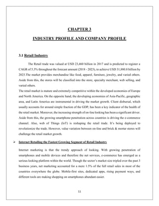11
CHAPTER 3
INDUSTRY PROFILE AND COMPANY PROFILE
3.1 Retail Industry
The Retail trade was valued at USD 23,460 billion in 2017 and is predicted to register a
CAGR of 5.3% throughout the forecast amount (2018 - 2023), to achieve USD 31,880.8 billion by
2023.The market provides merchandise like food, apparel, furniture, jewelry, and varied others.
Aside from this, the stores will be classified into the store, specialty merchant, web selling, and
varied others.
The retail market is mature and extremely competitive within the developed economies of Europe
and North America. On the opposite hand, the developing economies of Asia-Pacific, geographic
area, and Latin America are instrumental in driving the market growth. Client disbursal, which
usually accounts for around simple fraction of the GDP, has been a key indicator of the health of
the retail market. Moreover, the increasing strength of on-line looking has been a significant driver.
Aside from this, the growing smartphone penetration across countries is driving the e-commerce
channel. Also, web of Things (IoT) is reshaping the retail trade. It’s being deployed to
revolutionize the trade. However, value variation between on-line and brick & mortar stores will
challenge the retail market growth.
 Internet Retailing the Fastest Growing Segment of Retail Industry
Internet marketing is that the trendy approach of looking. With growing penetration of
smartphones and mobile devices and therefore the net services, e-commerce has emerged as a
serious looking platform within the world. Though the sector’s market size tripled over the past 3
business years, net marketing accounted for a mere 1.5% of the full retail sales in most of the
countries everywhere the globe. Mobile-first sites, dedicated apps, rising payment ways, and
different tools are making shopping on smartphones abundant easier.
 