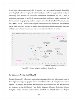 16
is anticipated to keep up this trend within the returning years, as a result of increase in demand for
computing trade solutions. Supported trade verticals, the market is categorized into media &
advertising, retail, medium & IT, healthcare, automotive & transportation, etc. The IT phase is
anticipated to dominate the worldwide computing artificial intelligence market throughout the
forecast amount. Geographically, market is analyzed across Asia-Pacific, North America, Europe,
and LAMEA. In 2017, North America region contributed the best share within the computing
market and is anticipated to secure the leading position throughout the forecast amount, as a result
of the presence of key corporations and enormous investment within the AI market.
Figure 3.3 – Current Adoption and Future demand of AI
3.3 Company Profile - LENSKART
Lenskart Solutions Pvt Ltd operates as an online shopping portal for men and women eyewear in
India. It provides sunglasses, goggles, frames, contact lenses and as well as sunglasses and frames
for kids. The company also owns and operates eyewear retail stores in India; and provides home
eye check-up services in Mumbai, Pune, Delhi, Bengaluru, Chennai, Hyderabad, Kolkata,
Gurugram, Noida, Faridabad, and Ghaziabad. Lenskart was formerly known as ‘Valyoo
 