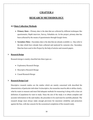 18
CHAPTER 4
RESEARCH METHODOLOGY
4.1 Data Collection Methods
 Primary Data: - Primary data is the data that are collected by different techniques like
questionnaire, Depth interview, Survey, Schedules etc. In this project, primary data has
been collected by the means of questionnaire through Google forms.
 Secondary Data: - Secondary data is the data that are already available i.e.: they refer to
the data which have already been collected and analyzed by someone else. Secondary
Data has been used in this Project by the help of articles and research papers.
 Research Design
Research design is mainly classified into three types as:-
 Exploratory Research Design
 Descriptive Research Design
 Causal Research Design
 Research Design Used
Descriptive research studies are the studies which are mainly concerned with described the
characteristics of particular individual. In descriptive, the researcher must be able to define clearly,
what he wants to measure and must find adequate methods for measuring it along with a clear cut
definition of population he want to study. Since the aim of the study is to obtain complete and
accurate information in the said studies, the procedure to be used must be carefully planned. The
research design must always make enough provision for maximize reliability and protection
against the bias, with due concern for the economical completion of the research study.
 
