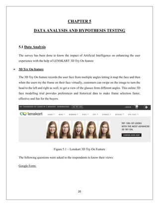 20
CHAPTER 5
DATA ANALYSIS AND HYPOTHESIS TESTING
5.1 Data Analysis
The survey has been done to know the impact of Artificial Intelligence on enhancing the user
experience with the help of LENSKART 3D Try On feature
 3D Try On feature
The 3D Try On feature records the user face from multiple angles letting it map the face and then
when the users try the frame on their face virtually, customers can swipe on the image to turn the
head to the left and right as well, to get a view of the glasses from different angles. This online 3D
face modelling trial provides preferences and historical data to make frame selection faster,
effective and fun for the buyers.
Figure 5.1 – Lenskart 3D Try On Feature
The following questions were asked to the respondents to know their views:
Google Form:
 