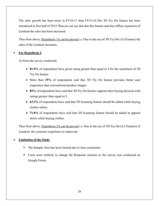 29
The sales growth has been more in FY16-17 than FY15-16.The 3D Try On feature has been
introduced in first half of 2015.Thus,we can say that due this feature and also offline expansion of
Lenskart the sales has been increased.
Thus from above, Hypothesis 1A can be proved i.e. Due to the use of 3D Try On (A.I Feature) the
sales of the Lenskart increases.
 For Hypothesis 2
As from the survey conducted,
 81.9% of respondents have given rating greater than equal to 5 for the usefulness of 3D
Try On feature.
 More than 35% of respondents said that 3D Try On feature provides better user
experience than conventional product images.
 85% of respondents have said that 3D Try On feature supports their buying decision with
ratings greater than equal to 5.
 63.3% of respondents have said that 3D Scanning feature should be added while buying
clothes online.
 71.8% of respondents have said that 3D Scanning feature should be added in apparel
stores while buying clothes.
Thus from above, Hypothesis 2A can be proved i.e. Due to the use of 3D Try On (A.I Feature) of
Lenskart, the customer experience is improved.
 Limitation of the Study
 The Sample Area has been limited due to time constraints.
 Users were unlikely to change the Response reaction as the survey was conducted on
Google Forms.
 
