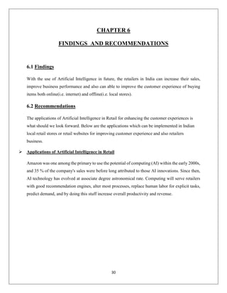 30
CHAPTER 6
FINDINGS AND RECOMMENDATIONS
6.1 Findings
With the use of Artificial Intelligence in future, the retailers in India can increase their sales,
improve business performance and also can able to improve the customer experience of buying
items both online(i.e. internet) and offline(i.e. local stores).
6.2 Recommendations
The applications of Artificial Intelligence in Retail for enhancing the customer experiences is
what should we look forward. Below are the applications which can be implemented in Indian
local retail stores or retail websites for improving customer experience and also retailers
business.
 Applications of Artificial Intelligence in Retail
Amazon was one among the primary to use the potential of computing (AI) within the early 2000s,
and 35 % of the company's sales were before long attributed to those AI innovations. Since then,
AI technology has evolved at associate degree astronomical rate. Computing will serve retailers
with good recommendation engines, alter most processes, replace human labor for explicit tasks,
predict demand, and by doing this stuff increase overall productivity and revenue.
 