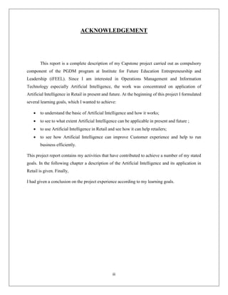 iii
ACKNOWLEDGEMENT
This report is a complete description of my Capstone project carried out as compulsory
component of the PGDM program at Institute for Future Education Entrepreneurship and
Leadership (iFEEL). Since I am interested in Operations Management and Information
Technology especially Artificial Intelligence, the work was concentrated on application of
Artificial Intelligence in Retail in present and future. At the beginning of this project I formulated
several learning goals, which I wanted to achieve:
 to understand the basic of Artificial Intelligence and how it works;
 to see to what extent Artificial Intelligence can be applicable in present and future ;
 to use Artificial Intelligence in Retail and see how it can help retailers;
 to see how Artificial Intelligence can improve Customer experience and help to run
business efficiently.
This project report contains my activities that have contributed to achieve a number of my stated
goals. In the following chapter a description of the Artificial Intelligence and its application in
Retail is given. Finally,
I had given a conclusion on the project experience according to my learning goals.
 