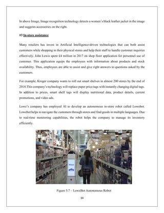 34
In above Image, Image recognition technology detects a women’s black leather jacket in the image
and suggests accessories on the right.
#3 In-store assistance
Many retailers has invest in Artificial Intelligence-driven technologies that can both assist
customers while shopping in their physical stores and help their staff to handle customer inquiries
effectively. John Lewis spent £4 million in 2017 on shop floor application for personnel use of
customer. This application equips the employees with information about products and stock
availability. Thus, employees are able to assist and give right answers to questions asked by the
customers.
For example, Kroger company wants to roll out smart shelves in almost 200 stores by the end of
2018.This company’s technology will replace paper price tags with instantly changing digital tags.
In addition to prices, smart shelf tags will display nutritional data, product details, current
promotions, and video ads.
Lowe’s company has employed AI to develop an autonomous in-store robot called Lowebot.
Lowebot helps to navigate the customers through stores and find goods in multiple languages. Due
to real-time monitoring capabilities, the robot helps the company to manage its inventory
efficiently.
Figure 5.7 – LoweBot Autonomous Robot
 