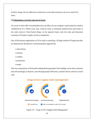 35
In above image, the LoweBot has an interactive screen that customers can use to search for
items.
#4 Eliminating overstocks and out-of-stocks
Аn excess or short offer of merchandise have an effect on your company’s gain and prices retailers
worldwide by $1.1 trillion every year. Leftover stock is commonly marked down and results in
low sales turnover. Out-of-stock things, on the opposite hand, work lost sales and discontent
customers will lead to simply switch to competitors.
One of the business applications of AI in retail is restocking. AI helps retailers fill again provides
by characteristic demand for a selected product supported by
 sales history
 location
 weather
 promotions
 trends
This way corporations will forestall underperforming product from buildup, stock what customers
area unit seemingly to shop for, come through quicker deliveries, cut back returns, and save several
cash.
Figure 5.8 – Usage of AI in Supply Chain Management
 