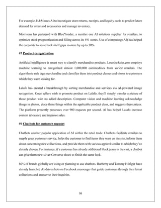 36
For example, H&M uses AI to investigate store returns, receipts, and loyalty cards to predict future
demand for attire and accessories and manage inventory.
Morrisons has partnered with BlueYonder, a number one AI solutions supplier for retailers, to
optimize stock prognostication and filling across its 491 stores. Use of computing (AI) has helped
the corporate to scale back shelf gaps in-store by up to 30%.
#5 Product categorization
Artificial intelligence is smart way to classify merchandise products. LovetheSales.com employs
machine learning to categorized almost 1,000,000 commodities from varied retailers. The
algorithmic rule tags merchandise and classifies them into product classes and shows to customers
which they were looking for.
Lalafo has created a breakthrough by sorting merchandise and services via AI-powered image
recognition. Once sellers wish to promote product on Lalafo, they'll simply transfer a picture of
those product with no added description. Computer vision and machine learning acknowledge
things in photos, place these things within the applicable product class, and suggests there prices.
The platform presently processes over 900 requests per second. AI has helped Lalafo increase
content relevance and improve sales.
#6 Chatbots for customer support
Chatbots another popular application of AI within the retail trade. Chatbots facilitate retailers to
supply great customer service, helps the customer to find items they want on the site, inform them
about concerning new collections, and provide them with various apparel similar to which they’ve
already chosen. For instance, if a customer has already additional black jeans to the cart, a chatbot
can give them new silver Converse shoes to finish the same look.
80% of brands globally are using or planning to use chatbots. Burberry and Tommy Hilfiger have
already launched AI-driven bots on Facebook messenger that guide customers through their latest
collections and answer to their inquiries.
 