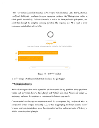 37
1-800 Flowers has additionally launched an AI-powered platform named Celtic deity (Gifts when
you Need). Celtic deity emulates electronic messaging platforms like WhatsApp and replies to
client queries successfully, facilitate customers to realize the most preferable gift options, and
assist them through the complete searching expertise. The corporate uses AI to reach to every
customer with individual tailored offer.
Figure 5.9 – GWYN Chatbot
In above Image, GWYN aims to help last-minute on-the-go shoppers
#7 Voice product search
Artificial intelligence has made it possible for voice search of any products. Many prominent
brands such as Costco, Kohl’s, Tesco,Target and Walmart use either Amazon or Google AI
technology and smart devices to serve customers with fast and easy search.
Customers don’t need to type their queries on small devices anymore, they can just ask Alexa to
add potatoes or new compact powder by MAC to their shopping bag. Customers can also inquire
by using smart assistants to know about the estimated arrival time and current status of delivery or
reorder items they already bought.
 