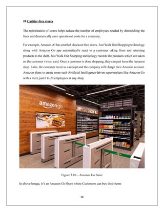 38
#8 Cashier-free stores
The robotization of stores helps reduce the number of employees needed by diminishing the
lines and dramatically save operational costs for a company.
For example, Amazon AI has enabled checkout free stores. Just Walk Out Shopping technology
along with Amazon Go app automatically react to a customer taking from and returning
products to the shelf. Just Walk Out Shopping technology records the products which are taken
on the customer virtual card. Once a customer is done shopping, they can just leave the Amazon
shop. Later, the customer receives a receipt and the company will charge their Amazon account.
Amazon plans to create more such Artificial Intelligence driven supermarkets like Amazon Go
with a mere just 6 to 20 employees at any shop.
Figure 5.10 – Amazon Go Store
In above Image, it’s an Amazon Go Store where Customers can buy their items
 
