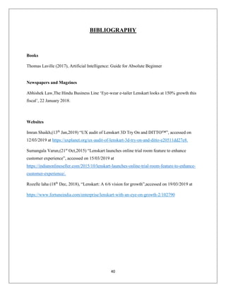 40
BIBLIOGRAPHY
Books
Thomas Laville (2017), Artificial Intelligence: Guide for Absolute Beginner
Newspapers and Magzines
Abhishek Law,The Hindu Business Line ‘Eye-wear e-tailer Lenskart looks at 150% growth this
fiscal’, 22 January 2018.
Websites
Imran Shaikh,(13th
Jan,2019) “UX audit of Lenskart 3D Try On and DITTO™”, accessed on
12/03/2019 at https://uxplanet.org/ux-audit-of-lenskart-3d-try-on-and-ditto-e20511dd27e8.
Sumangala Varun,(21st
Oct,2015) “Lenskart launches online trial room feature to enhance
customer experience”, accessed on 15/03/2019 at
https://indianonlineseller.com/2015/10/lenskart-launches-online-trial-room-feature-to-enhance-
customer-experience/.
Rozelle laha (18th
Dec, 2018), “Lenskart: A 6/6 vision for growth”,accessed on 19/03/2019 at
https://www.fortuneindia.com/enterprise/lenskart-with-an-eye-on-growth-2/102790
 